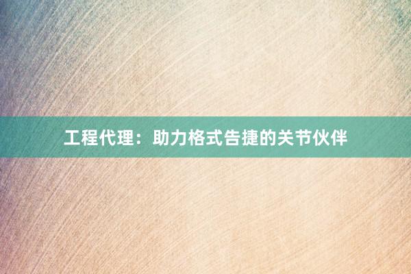 工程代理：助力格式告捷的关节伙伴