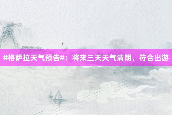 #格萨拉天气预告#：将来三天天气清朗，符合出游