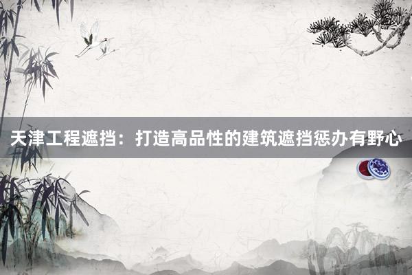 天津工程遮挡：打造高品性的建筑遮挡惩办有野心